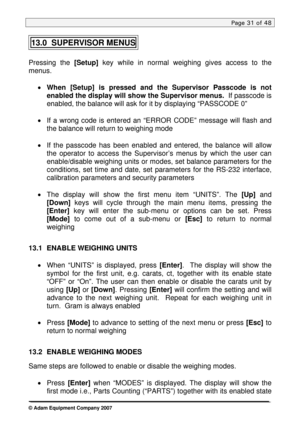 Page 31
Page 31 of 48  
13.0  SUPERVISOR MENUS 
 
Pressing the [Setup] key while in normal weighing gives access to the 
menus.  
 
• When [Setup] is pressed and the Supervisor Passcode is not 
enabled the display will show the Supervisor menus.  If passcode is 
enabled, the balance will ask for it by displaying “PASSCODE 0”   
 
• If a wrong code is entered an “ERROR CODE” message will flash and \
the balance will return to weighing mode 
 
• If the passcode has been enabled and entered, the balance will...
