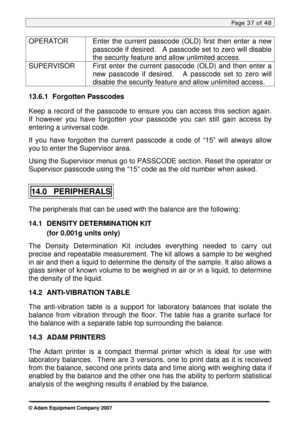 Page 37
Page 37 of 48 
 
OPERATOR Enter the current passcode (OLD) first then enter a new 
passcode if desired.   A passcode set to zero will disable 
the security feature and allow unlimited access.    
SUPERVISOR First enter the current passcode (OLD) and then enter a 
new passcode if desired.   A passcode set to zero will 
disable the security feature and allow unlimited access.   
13.6.1 Forgotten Passcodes 
 
Keep a record of the passcode to ensure you can access this section again.  
If however you have...