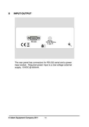 Page 12 
© Adam Equipment Company 2011  
10
 
8  INPUT/OUTPUT 
 
 
 
The rear panel has connectors for RS-232 serial and  a power 
input socket.   Required  power  input  is a  low-voltag e  external 
supply, 15VDC @ 800mA.      
   