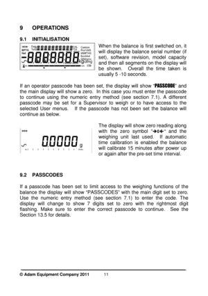 Page 13 
© Adam Equipment Company 2011  
11
 
9  OPERATIONS 
9.1  INITIALISATION 
 
When the  balance  is  first  switched  on, it  
will display the balance serial number (if 
set),  software  revision,  model  capacity 
and then all segments on the display will 
be  shown.    Overall  the  time  taken  is 
usually 5 -10 seconds.  
If  an  operator  passcode  has  been  set,  the  display  w ill  show  “PASSCODE ”  and 
the main display will show a zero.  In this case yo u must enter the passcode 
to  continue...