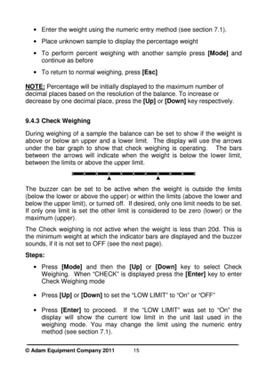 Page 17 
© Adam Equipment Company 2011  
15
·  Enter the weight using the numeric entry method (s ee section 7.1).  
 
·   Place unknown sample to display the percentage wei ght  
 
·  To  perform  percent  weighing  with  another  sample  pr ess [Mode]   and 
continue as before 
 
·   To return to normal weighing, press  [Esc] 
  
NOTE:
  Percentage will be initially displayed to the maxim um number of 
decimal places based on the resolution of the balan ce. To increase or 
decrease by one decimal place, press...