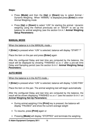 Page 20 
© Adam Equipment Company 2011  
18
Steps:  
  
·  Press  [Mode]  and  then  the  [Up]  or [Down]   key  to  select  Animal  / 
Dynamic Weighing.  When “ANIMAL” is displayed press  [Enter]  to enter 
Animal Weighing mode 
 
·  Press  [Up] or [Down]  to  select  “rUN”  for  starting  the  animal  /  dynamic 
weighing  using  the  method  previously  set  or  “SEtUP”   to  set  up  the 
balance for animal weighing (see the section 9.4.4. 1 Animal Weighing 
Setup Parameters ) 
   
MANUAL MODE
 
  
When the...