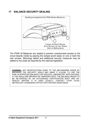 Page 43 
© Adam Equipment Company 2011  
41
17  BALANCE SECURITY SEALING 
 
 
  
The  PGW..M  Balances  are  sealed  to  prevent  unauthori sed  access  to  the 
circuit  boards  inside  by  placing  the  tamper-proof  s eals  on  one  or  both  the 
rear  screws.  Metrology  labels  and  additional  securi ty  measures  may  be 
added to the scale as required by the national legi slation. 
  
 
WARNING:  ANY  MODIFICATIONS  DONE  TO  THE  MECHANISMS  INSIDE  BY  
BREAKING  THE  SECURITY  SEALS  MAY  MAKE  IT...