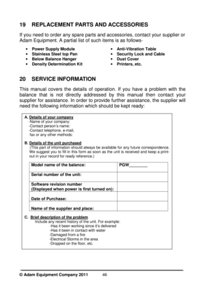 Page 48©

 Adam Equipment Company 2011  
46
19  REPLACEMENT PARTS AND ACCESSORIES 
If you need to order any spare parts and accessories, contact your supplier or 
Adam Equipment. A partial list of such items is as follows- 
·Power Supply Module
· Stainless Steel top Pan
· Below Balance Hanger
· Density Determination Kit ·
Anti-Vibration Table
· Security Lock and Cable
· Dust Cover
· Printers, etc.
20  SERVICE INFORMATION 
This  manual  covers  the  details  of  operation.  If  you  have  a  problem  with  the...