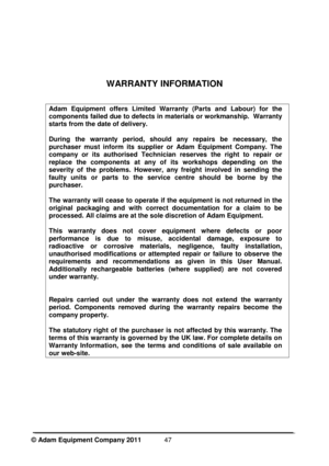 Page 49©

 Adam Equipment Company 2011  
47
W

ARRANTY INFORMATION 
Adam  Equipment  offers  Limited  Warranty  (Parts  and  Labour)  for  the 
components failed due to defects in materials or workmanship.  Warranty 
starts from the date of delivery. 
During  the  warranty  period,  should  any  repairs  be  necessary,  the 
purchaser  must  inform  its  supplier  or  Adam  Equipment  Company.  The 
company  or  its  authorised  Technician  reserves  the  right  to  repair  or 
replace  the  components  at  any...