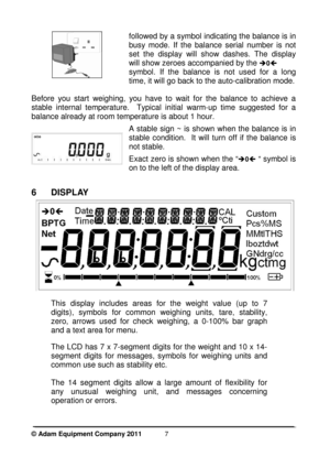 Page 9 
© Adam Equipment Company 2011  
7
 
 
  followed by a symbol indicating the balance is in  
busy  mode.  If  the  balance  serial  number  is  not  
set  the  display  will  show  dashes.  The  display 
will show zeroes accompanied by the 
0 
symbol.  If  the  balance  is  not  used  for  a  long 
time, it will go back to the auto-calibration mode.
 
Before  you  start  weighing,  you  have  to  wait  for  the
  balance  to  achieve  a 
stable  internal  temperature.    Typical  initial  warm- up...