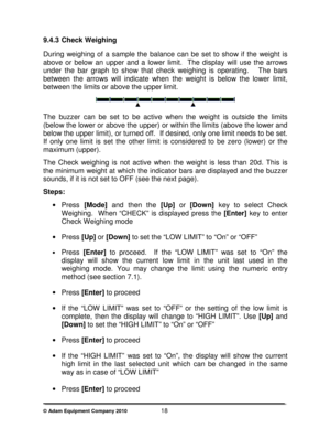 Page 20 
© Adam Equipment Company 2010                        18 
9.4.3  Check Weighing 
 
During  weighing  of  a  sample  the  balance  can  be  set  to  show  if  the  weight  is 
above  or  below  an  upper  and  a  lower  limit.    The  dis play  will  use  the  arrows 
under  the  bar  graph  to  show  that  check  weighing  is  operating.      The  bars 
between  the  arrows  will  indicate  when  the  weight  is   below  the  lower  limit, 
between the limits or above the upper limit. 
 
  
The  buzzer...