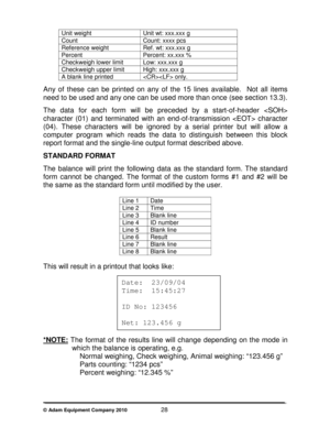 Page 30 
© Adam Equipment Company 2010                        28 
Unit weight  Unit wt: xxx.xxx g 
Count  Count: xxxx pcs 
Reference weight  Ref. wt: xxx.xxx g 
Percent  Percent: xx.xxx % 
Checkweigh lower limit  Low: xxx.xxx g 
Checkweigh upper limit  High: xxx.xxx g 
A blank line printed   only.  
Any  of  these  can  be  printed  on  any  of  the  15  lines  available.    Not  all  items 
need to be used and any one can be used more than o nce (see section 13.3). 
 
The  data  for  each  form  will  be...