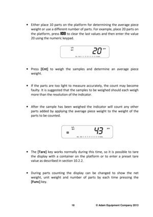 Page 20 
18                              © Adam Equipment Company 2013 
 
·  Either  place  10  parts  on  the  platform  for  determini ng  the  average  piece 
weight or use a different number of parts. For exam ple, place 20 parts on 
the  platform, press  [CE] to clear the last values and then enter the value 
20 using the numeric keypad.   
 
 
 
·   Press  [Cnt]  to  weigh  the  samples  and  determine  an  average  piec e 
weight.     
·   If  the  parts  are  too  light  to  measure  accurately,  t he...