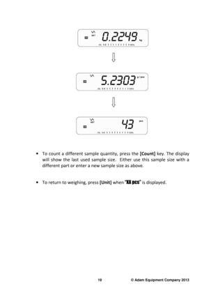 Page 21 
19                              © Adam Equipment Company 2013 
 
     
 
 
 
                        
 
    
                        
 
 
·   To  count  a  different  sample  quantity,  press  the   [Count]  key.  The  display 
will  show  the  last  used  sample  size.    Either  use  th is  sample  size  with  a 
different part or enter a new sample size as above.   
 
·  To return to weighing, press  [Unit] when  “XX pcs”  is displayed.     