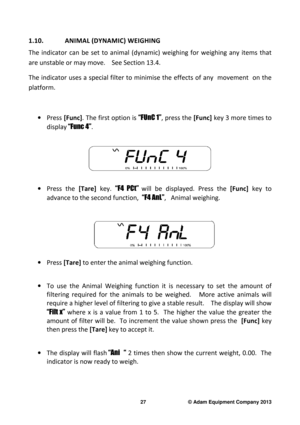 Page 29 
27                              © Adam Equipment Company 2013 
1.10.  ANIMAL (DYNAMIC) WEIGHING  
The  indicator  can  be  set  to  animal  (dynamic)  weighi ng  for  weighing  any  items  that 
are unstable or may move.    See Section 13.4.  
The indicator  uses a  special filter to minimise the   effects of any   movement   on  the 
platform.   
  
·  Press  [Func] . The first option is  “FUnC 1”, press the  [Func] key 3 more times to 
display  “Func 4” .  
 
 
·   Press  the   [Tare] key. “F4  PCt”...
