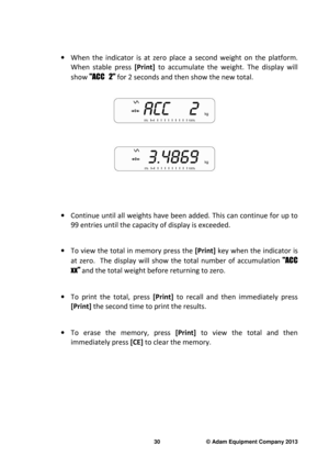 Page 32 
30                              © Adam Equipment Company 2013 
 
·   When  the  indicator  is  at  zero  place  a  second  weight   on  the  platform.  
When  stable  press  [Print] to  accumulate  the  weight.  The  display  will 
show  "ACC   2"  for 2 seconds and then show the new total. 
 
 
 
 
   
·  Continue until all weights have been added. This ca n continue for up to 
99 entries until the capacity of display is exceede d. 
 
·  To view the total in memory press the   [Print] key when...