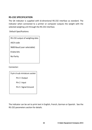 Page 34 
32                              © Adam Equipment Company 2013 
 
RS-232 SPECIFICATION 
The  GK  indicator  is  supplied  with  bi-directional  RS -232  interface  as  standard.  The 
indicator  when  connected  to  a  printer  or  computer  o utputs  the  weight  with  the 
selected weighing unit through the RS-232 interface . 
  Default Specifications: 
            
Connector:          
 
     
The indicator can be set to print text in English,  French, German or Spanish.  See the 
RS-232 parameters...