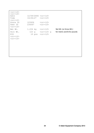 Page 36 
34                              © Adam Equipment Company 2013 
 
                     
  
Date           12/09/2006   
Time           14:56:27    
 
Scale ID    123456      
User ID    234567      
  
Net Wt.        1.234 kg         
Net Wt. (or Gross Wt.) 
Unit Wt.         123 g     g    
for metric and lb for pounds 
PCS               10 pcs    
                     
  