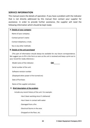 Page 64 
62                              © Adam Equipment Company 2013 
SERVICE INFORMATION 
This manual covers the details of operation. If you  have a problem with the indicator 
that  is  not  directly  addressed  by  this  manual  then  contact  your  supplier  for 
assistance.  In  order  to  provide  further  assistance,   the  supplier  will  need  the 
following information which should be kept ready: 
 
A. Details of your company 
 
   -Name of your company: 
    -Contact person’s name:  
    -Contact...