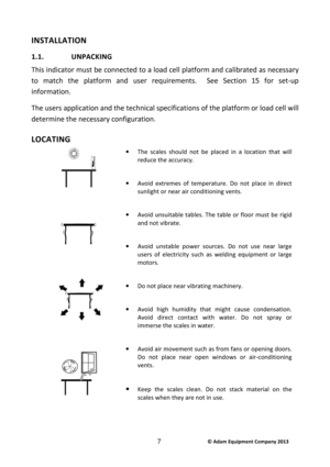 Page 9 © Adam Equipment Company 2013 7 
INSTALLATION 
1.1.  UNPACKING  
This indicator must be connected to a load cell pla tform and calibrated as necessary 
to  match  the  platform  and  user  requirements.    See  S ection  15  for  set-up 
information.  
The users application and the technical specificati ons of the platform or load cell will 
determine the necessary configuration.   
LOCATING  
 
   
 
   
 
 
 
 
 
·  The  scales  should  not  be  placed  in  a  location  that  will 
reduce the...