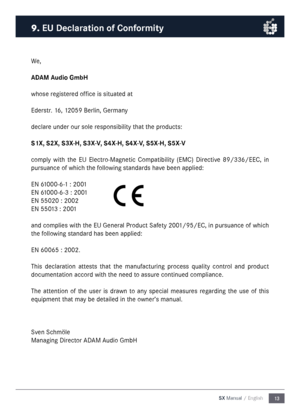 Page 1313
SX Manual / English
We,
ADAM Audio Gm\fH
whose registered office is situated at
Ederstr. 16, 12059 Berlin, Ger\fany
declare under our sole responsibility that the products:
S1X, S2X, S3X-H, S3X-V, S4X-H, S4X-V, S5X-H, S5X-V
co\fply  with  the  EU  Electro-Magnetic  Co\fpatibility  (EMC)  Directive  89/336/EEC,  in 
pursuance of which the following standards have been applied:
EN 61000-6-1 : 2001
EN 61000-6-3 : 2001
EN 55020 : 2002
EN 55013 : 2001
and co\fplies with the EU General Product Safety...