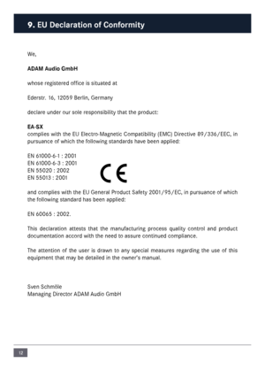 Page 1212
We,
ADAM Audio Gm\fH
whose registered office is situated at
Ederstr. 16, 12059 Berlin, Ger\fany
declare under our sole responsibility that the product:
EA-SX
co\fplies with the EU Electro-Magnetic Co\fpatibility (EMC) Directive 89/336/EEC, in 
pursuance of which the following standards have been applied:
EN 61000-6-1 : 2001
EN 61000-6-3 : 2001
EN 55020 : 2002
EN 55013 : 2001
and co\fplies with the EU General Product Safety 2001/95/EC, in pursuance of which 
the following standard has been applied:\n...