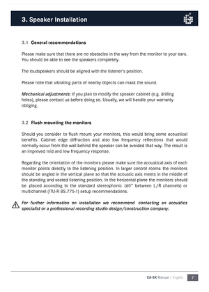 Page 77
EA-SX Manual / English
3.1 
General recommendations
Please \fake sure that there are no obstacles in the way fro\f  the \fonitor to your ears. 
You should be able \nto see the speakers co\fpletely. 
The loudspeakers should be aligned\n with the listener’s position.
Please note that vibrating parts of nearby objects can \fask \nthe sound.
Mechanical adjustments: If you plan to \fodify the speaker cabinet (e.g. dr\nilling 
holes), please cont\nact us before doing so. Usually, we will handle your warranty...