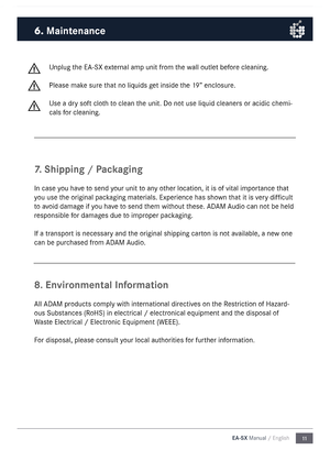 Page 1111
EA-SX Manual / English
Unplug the E\b-SX external a\fp unit fro\f the wall outlet before cleaning. 
Please \fake sure that no liquids get inside the 19” enclosure. 
Use a dry soft cloth to clean the unit. Do not use liquid cleaners or acidic che\fi-
cals for cleaning.
7.
 Shipping / Packaging
In case you have to send your unit to any other location, it is\n of vital i\fportance that 
you use the original packaging \faterials. Experience \nhas shown that it is very difficult 
to avoid da\fage if you...