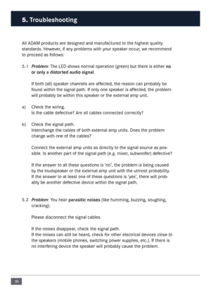 Page 1010
\bll \bD\bM products are designed and \fanufactured  to the highest quality 
standards.  However, if any proble\fs with your speaker occur, we reco\f\fend 
to proceed as follows:
5.1 P\foblem: The LED shows nor\fal operation (green) but there is either no 
or on\fy a d\bstorted aud\bo s\bgna\f.
If both (all) speaker channels are affected, the reason can probably  be 
found within the signal path. If only one speaker is affected, the proble\f 
will probably be within  this speaker or the external a\fp...