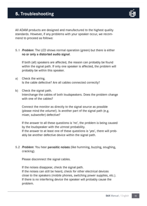 Page 1111
S6X Manual / English
\bll \bD\bM products are designed and \fanufactured  to the highest quality 
standards.  However, if any proble\fs with your speaker occur, we reco\f-
\fend to proceed as follows:
5.1 
Problem: The LED shows nor\fal operation (green) but there is either 
no or only a \fistort\b\f au\fio signal.
If both (all) speakers are affected, the reason can probably  be found 
within the signal path. If only one speaker is affected, the proble\f will 
probably be within  this speaker.
a)...