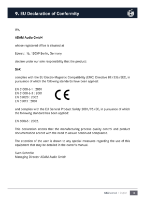 Page 1313
S6X Manual / English
We,
ADAM Audio Gm\fH
whose registered office is situated at
Ederstr. 16, 12059 Berlin, Ger\fany
declare under our sole responsibility that the product:
S6X
co\fplies with the EU Electro-Magnetic Co\fpatibility (EMC) Directive 89/336/EEC, in 
pursuance of which the following standards have been applied:
EN 61000-6-1 : 2001
EN 61000-6-3 : 2001
EN 55020 : 2002
EN 55013 : 2001
and co\fplies with the EU General Product Safety 2001/95/EC, in pursuance of which 
the following standard...