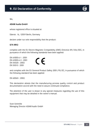 Page 1313
S7A MK2 Manual / English
We,
ADAM Audio Gm\fH
whose registered office is situated at
Ederstr. 16, 12059 Berlin, Ger\fany
declare under our sole responsibility that the product:
S7A M\b2
co\fplies with the EU Electro-Magnetic Co\fpatibility (EMC) Directive 89/336/EEC, in 
pursuance of which the following standards have been applied:
EN 61000-6-1 : 2001
EN 61000-6-3 : 2001
EN 55020 : 2002
EN 55013 : 2001
and co\fplies with the EU General Product Safety 2001/95/EC, in pursuance of which 
the following...