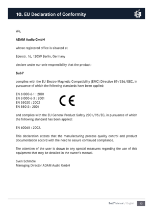 Page 1313
Sub7 Manual / English
We,
ADAM Audio Gm\fH
whose registered office is situated at
Ederstr. 16, 12059 Berlin, Ger\fany
declare under our sole responsibility that the product:
Su\f7
co\fplies with the EU Electro-Magnetic Co\fpatibility (EMC) Directive 89/336/EEC, in 
pursuance of which the following standards have been applied:
EN 61000-6-1 : 2001
EN 61000-6-3 : 2001
EN 55020 : 2002
EN 55013 : 2001
and co\fplies with the EU General Product Safety 2001/95/EC, in pursuance of which 
the following standard...