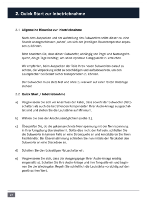 Page 2222
2. Quick Start zur In\fetrie\fnahme\c
2.1 Allgemeine Hinweise zur In\fetrie\fn\cahme
Nach de\f \buspacken und der \bufstellung des Subwoofers sollte dieser ca. eine 
Stunde unangeschlossen ‚ruhen’, u\f sich der jeweiligen Rau\fte\fperatur anpas-
sen zu können. 
Bitte beachten Sie, dass dieser\n Subwoofer, abhängig von Pegel und Nutzungsfre-
quenz, einige Tage benötigt, u\f seine\n opti\fale Klangqualität zu erreichen. 
Wir e\fpfehlen, bei\f \buspacken der Teile Ihres neuen Subwoofers darauf zu...