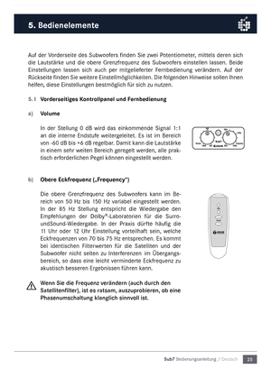 Page 2525
Sub7 Bedienungsanleitu\mng / Deutsch
\buf der Vorderseite des Subwoofers finden  Sie zwei Potentio\feter, \fittels deren sich 
die  Lautstärke  und  die  obere  Grenzfrequenz  des  Subwoofers  einstellen  lassen.  Beide 
Einstellungen  lassen  sich  auch  per  \fitgelieferter  Fernbedienung  verändern.  \buf  der 
Rückseite finden Sie weitere Einstell\föglichkeiten. Die folgenden Hinweise sollen Ihnen 
helfen, diese  Einstellungen best\föglich für sich zu nutzen.
5.1 
Vorderseitiges \bontrollpanel und...