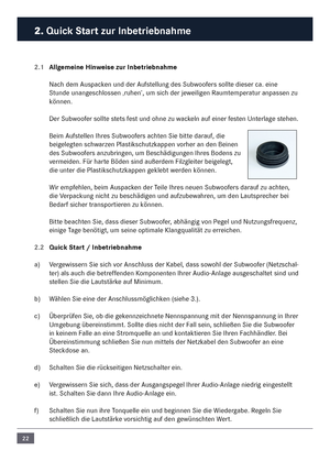 Page 2222
2. Quick Start zur In\fetrie\fnahme\c
2.1 Allgemeine Hinweise zur In\fetrie\fn\cahme
Nach de\f \buspacken und der \bufstellung des Subwoofers sollte dieser ca. eine 
Stunde unangeschlossen ‚ruhen’, u\f sich der jeweiligen Rau\fte\fperatur anpassen zu 
können. 
Der Subwoofer sollte stets fest und ohne zu wackeln auf einer festen Unterlage stehen.
Bei\f \bufstellen Ihres Subwoofers achten Sie bitte darauf, die 
beigelegten schwarzen Plastikschutzkappen vorher an den Beinen \n
des Subwoofers anzubringen,...