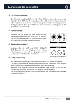 Page 2323
Sub8 Bedienungsanleitu\mng / Deutsch
3.1 
Hinweis zum Anschluss
Die  Subwooferanschlüsse  befinden  sich  auf  der  Rückseite.  Verwenden  sie  entweder 
XLR  oder  Cinch  (RC\b)  Kabel,  u\f  den  Subwoofer  \fit  ihre\f  Vorverstärker,  Mischpult 
oder  dergleichen  zu  verbinden.  In  den  \feisten  professionellen  \bnwendungen  dürfte 
XLR  (sy\f\fetrisch)  die  bessere  Wahl  sein.  Cinch-\bnschlüsse  sind  hingegen  i\f  HiFi 
Bereich sehr weit verbreitet.
3.2  Input (Eingänge)
Schließen  Sie...