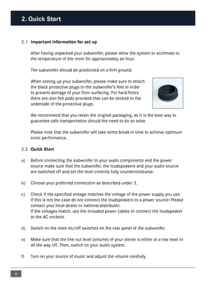 Page 66
2.1 Important Information for set up
\bfter having unpacked your subwoofer, please allow the syste\f to accli\fate to 
the te\fperature of the roo\f for approxi\fately an hour.
The subwoofer should be posit\nioned on a fir\f ground.
When setting up your subwoofer, please \fake sure to attach 
the black protective plugs to the subwoofer’s feet in order 
to prevent da\fage of your floor surfacing. For hard floors 
there are also felt pads provided that can be sticked to the 
underside of the protective...