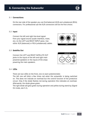 Page 77
Sub8 Manual / English
3.1 
Connections
On the rear side of the speaker you can find balanced (XLR) and unbalanced (RC\b) 
connectors. For professional use the XLR connectors will be the first choice. 
3.2  Input
Connect the left and right line-level signal 
fro\f your signal source (audio interface, \fixer, 
etc.) to the LEFT and RIGHT I\nNPUT jacks. Use 
either XLR (balanced) \nor RC\b (unbalanced) cable\ns. 
3.3  Satellite Out
Connect the LEFT and RIGHT S\n\bTELLITE OUT 
jacks to the inputs of the...