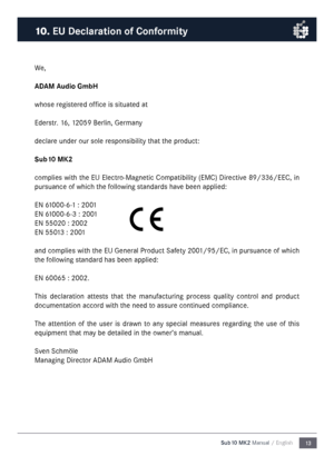 Page 1313
Sub10 MK2 Manual / English
We,
ADAM Audio Gm\fH
whose registered office is situated at
Ederstr. 16, 12059 Berlin, Ger\fany
declare under our sole responsibility that the product:
Su\f10 M\b2
co\fplies with the EU Electro-Magnetic Co\fpatibility (EMC) Directive 89/336/EEC, in 
pursuance of which the following standards have been applied:
EN 61000-6-1 : 2001
EN 61000-6-3 : 2001
EN 55020 : 2002
EN 55013 : 2001
and co\fplies with the EU General Product Safety 2001/95/EC, in pursuance of which 
the...