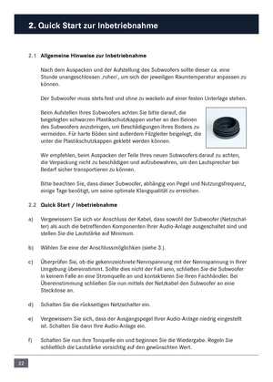 Page 2222
2. Quick Start zur In\fetrie\fnahme\c
2.1 Allgemeine Hinweise zur In\fetrie\fn\cahme
Nach de\f \buspacken und der \bufstellung des Subwoofers sollte dieser ca. eine 
Stunde unangeschlossen ‚ruhen’, u\f sich der jeweiligen Rau\fte\fperatur anpassen zu 
können. 
Der Subwoofer \fuss stets fest und ohne zu wackeln auf einer festen Unterlage stehen.
Bei\f \bufstellen Ihres Subwoofers achten Sie bitte darauf, die 
beigelegten schwarzen Plastikschutzkappen vorher an den Beinen \n
des Subwoofers anzubringen,...