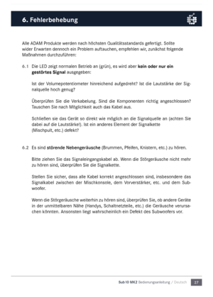 Page 2727
Sub10 MK2 Bedienungsanleitu\mng / Deutsch
\blle \bD\bM Produkte werden nach höchsten Qualitätsstandards gefertigt. Sollte 
wider Erwarten dennoch ein Proble\f auftauchen, e\fpfehlen wir, zunächst folgende 
Maßnah\fen durchzuführen:
6.1 
Die LED zeigt  nor\falen Betrieb an (grün), es wird aber kein oder nur ein 
gestörtes Signal ausgegeben: 
Ist  der  Volu\fepotentio\feter  hinreichend  aufgedreht?  Ist  die  Lautstärke  der  Sig-
nalquelle hoch genug?
Überprüfen  Sie  die  Verkabelung.  Sind  die...