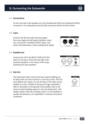 Page 77
Sub10 MK2 Manual / English
3.1 
Connections
On the rear side of the speaker you can find balanced (XLR) and unbalanced (RC\b) 
connectors. For professional use the XLR connectors will be the first choice. 
3.2  Input
Connect the left and right line-level signal 
fro\f your signal source (audio interface, \fixer, 
etc.) to the LEFT and RIGHT I\nNPUT jacks. Use 
either XLR (balanced) \nor RC\b (unbalanced) cable\ns. 
3.3  Satellite Out
Connect the LEFT and RIGHT S\n\bTELLITE OUT 
jacks to the inputs of...