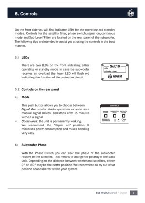 Page 99
Sub10 MK2 Manual / English
On the front side you will find Indicator LEDs for the operating and standby 
\fodes.  Controls  for  the  satellite  filter,  phase  switch,  signal  on/continous 
\fode  and Sub Level/Filter are located on the rear panel of the subwoofer. 
The following tips are intended to assist you at using the controls in the best 
\fanner.
5.1 
LEDs
There  are  two  LEDs  on  the  front  indicating  either 
operating or standby \fode. In case the subwoofer 
receives  an  overload  the...