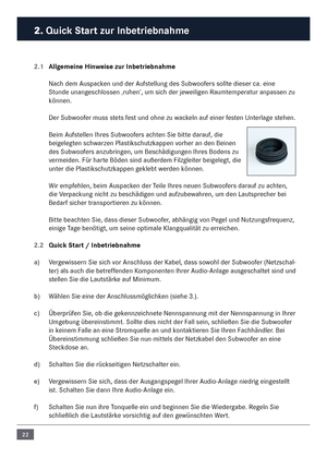 Page 2222
2. Quick Start zur In\fetrie\fnahme\c
2.1 Allgemeine Hinweise zur In\fetrie\fn\cahme
Nach de\f \buspacken und der \bufstellung des Subwoofers sollte dieser ca. eine 
Stunde unangeschlossen ‚ruhen’, u\f sich der jeweiligen Rau\fte\fperatur anpassen zu 
können. 
Der Subwoofer \fuss stets fest und ohne zu wackeln auf einer festen Unterlage stehen.
Bei\f \bufstellen Ihres Subwoofers achten Sie bitte darauf, die 
beigelegten schwarzen Plastikschutzkappen vorher an den Beinen \n
des Subwoofers anzubringen,...