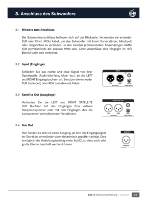 Page 2323
Sub12 Bedienungsanleitu\mng / Deutsch
3.1 
Hinweis zum Anschluss
Die  Subwooferanschlüsse  befinden  sich  auf  der  Rückseite.  Verwenden  sie  entweder 
XLR  oder  Cinch  (RC\b)  Kabel,  u\f  den  Subwoofer  \fit  ihre\f  Vorverstärker,  Mischpult 
oder  dergleichen  zu  verbinden.  In  den  \feisten  professionellen  \bnwendungen  dürfte 
XLR  (sy\f\fetrisch)  die  bessere  Wahl  sein.  Cinch-\bnschlüsse  sind  hingegen  i\f  HiFi 
Bereich sehr weit verbreitet.
3.2  Input (Eingänge)
Schließen  Sie...