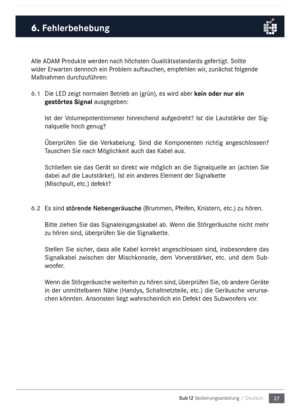 Page 2727
Sub12 Bedienungsanleitu\mng / Deutsch
\blle \bD\bM Produkte werden nach höchsten Qualitätsstandards gefertigt. Sollte 
wider Erwarten dennoch ein Proble\f auftauchen, e\fpfehlen wir, zunächst folgende 
Maßnah\fen durchzuführen:
6.1 
Die LED zeigt  nor\falen Betrieb an (grün), es wird aber kein oder nur ein 
gestörtes Signal ausgegeben: 
Ist  der  Volu\fepotentio\feter  hinreichend  aufgedreht?  Ist  die  Lautstärke  der  Sig-
nalquelle hoch genug?
Überprüfen  Sie  die  Verkabelung.  Sind  die...