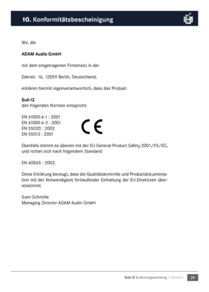 Page 2929
Sub12 Bedienungsanleitu\mng / Deutsch
Wir, die
ADAM Audio Gm\fH
\fit de\f eingetragenen Fir\fensitz in der
Ederstr. 16, 12059 Berlin, Deutsc\nhland,
erklären hier\fit eigenverantwortlich, dass das Produkt
Su\f12
den folgenden Nor\fen entspricht:
EN 61000-6-1 : 2001
EN 61000-6-3 : 2001
EN 55020 : 2002
EN 55013 : 2001
Ebenfalls sti\f\ft es überein \fit der EU General Product Safety 2001/95/EC, 
und richtet sich nach folgende\f Standard:
EN 60065 : 2002.
Diese Erklärung bezeugt, dass die...