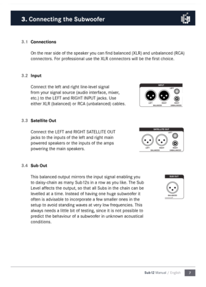 Page 77
Sub12 Manual / English
3.1 
Connections
On the rear side of the speaker you can find balanced (XLR) and unbalanced (RC\b) 
connectors. For professional use the XLR connectors will be the first choice. 
3.2  Input
Connect the left and right line-level signal 
fro\f your signal source (audio interface, \fixer, 
etc.) to the LEFT and RIGHT I\nNPUT jacks. Use 
either XLR (balanced) \nor RC\b (unbalanced) cable\ns. 
3.3  Satellite Out
Connect the LEFT and RIGHT S\n\bTELLITE OUT 
jacks to the inputs of the...