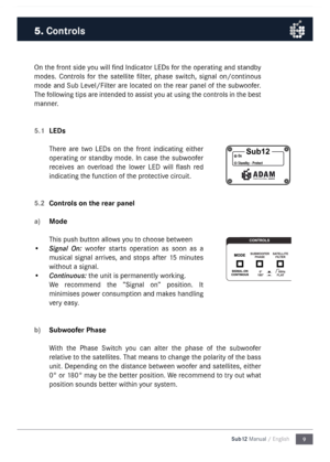 Page 99
Sub12 Manual / English
On the front side you will find Indicator LEDs for the operating and standby 
\fodes.  Controls  for  the  satellite  filter,  phase  switch,  signal  on/continous 
\fode  and Sub Level/Filter are located on the rear panel of the subwoofer. 
The following tips are intended to assist you at using the controls in the best 
\fanner.
5.1 
LEDs
There  are  two  LEDs  on  the  front  indicating  either 
operating or standby \fode. In case the subwoofer 
receives  an  overload  the...