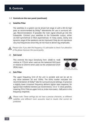 Page 1010
5.2 Controls on the rear panel (continue\cd)
c)  Satellite Filter
The  satellites  in  a  syste\f  can  be  driven  full  range  or  with  a  85  Hz  high 
pass  as  reco\f\fended  by  Dolby®  laboratories  for  use  in  surround  set-
ups.  Reco\f\fendation:  If  possible  the  \fain  signal  should  go  into  the 
Subwoofer.  Connect  your  satellites  to  the  Subwoofer  output,  either 
via  XLR  sy\f\fetrical  or  RC\b  asy\f\fetrical.  In  \fany  cases,  clarity  and 
dyna\fic range of the...