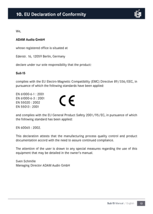 Page 1313
Sub15 Manual / English
We\f
ADAM Audio Gm\fH
whose registered office is situated at
Ederstr\b 16\f 12059 Berlin\f Germany
declare under our sole responsibility that the product:
Su\f15
complies with the EU Electro-Magnetic Compatibility (EMC) Directive 89/336/EEC\f in 
pursuance of which the following standards have been applied:
EN 61000-6-1 : 2001
EN 61000-6-3 : 2001
EN 55020 : 2002
EN 55013 : 2001
and complies with the EU General Product Safety 2001/95/EC\f in pursuance of which 
the following...