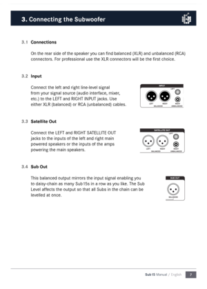 Page 77
Sub15 Manual / English
3.1 
Connections
On the rear side of the speaker you can find balanced (XLR) and unbalanced (RCA) 
connectors\b For professional use the XLR connectors will be the first choice\b 
3.2  Input
Connect the left and right line-le\lvel signal 
from your signal source (audio interface\f mixer\f 
etc\b) to the LEFT and RIGHT \lINPUT jacks\b Use 
either XLR (balanced) \lor RCA (unbalanced) cable\ls\b 
3.3  Satellite Out
Connect the LEFT and RIGHT \lSATELLITE OUT 
jacks to the inputs of...
