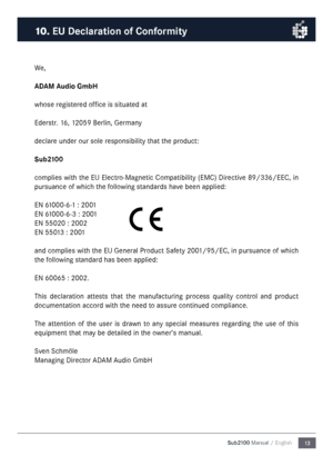 Page 1313
Sub2100 Manual / English
We\f
ADAM Audio Gm\fH
whose registered office is situated at
Ederstr\b 16\f 12059 Berlin\f Germany
declare under our sole responsibility that the product:
Su\f2100
complies with the EU Electro-Magnetic Compatibility (EMC) Directive 89/336/EEC\f in 
pursuance of which the following standards have been applied:
EN 61000-6-1 : 2001
EN 61000-6-3 : 2001
EN 55020 : 2002
EN 55013 : 2001
and complies with the EU General Product Safety 2001/95/EC\f in pursuance of which 
the following...